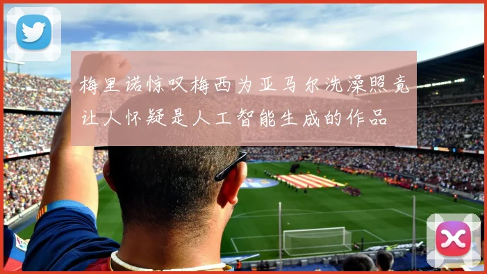 梅里诺惊叹梅西为亚马尔洗澡照竟让人怀疑是人工智能生成的作品
